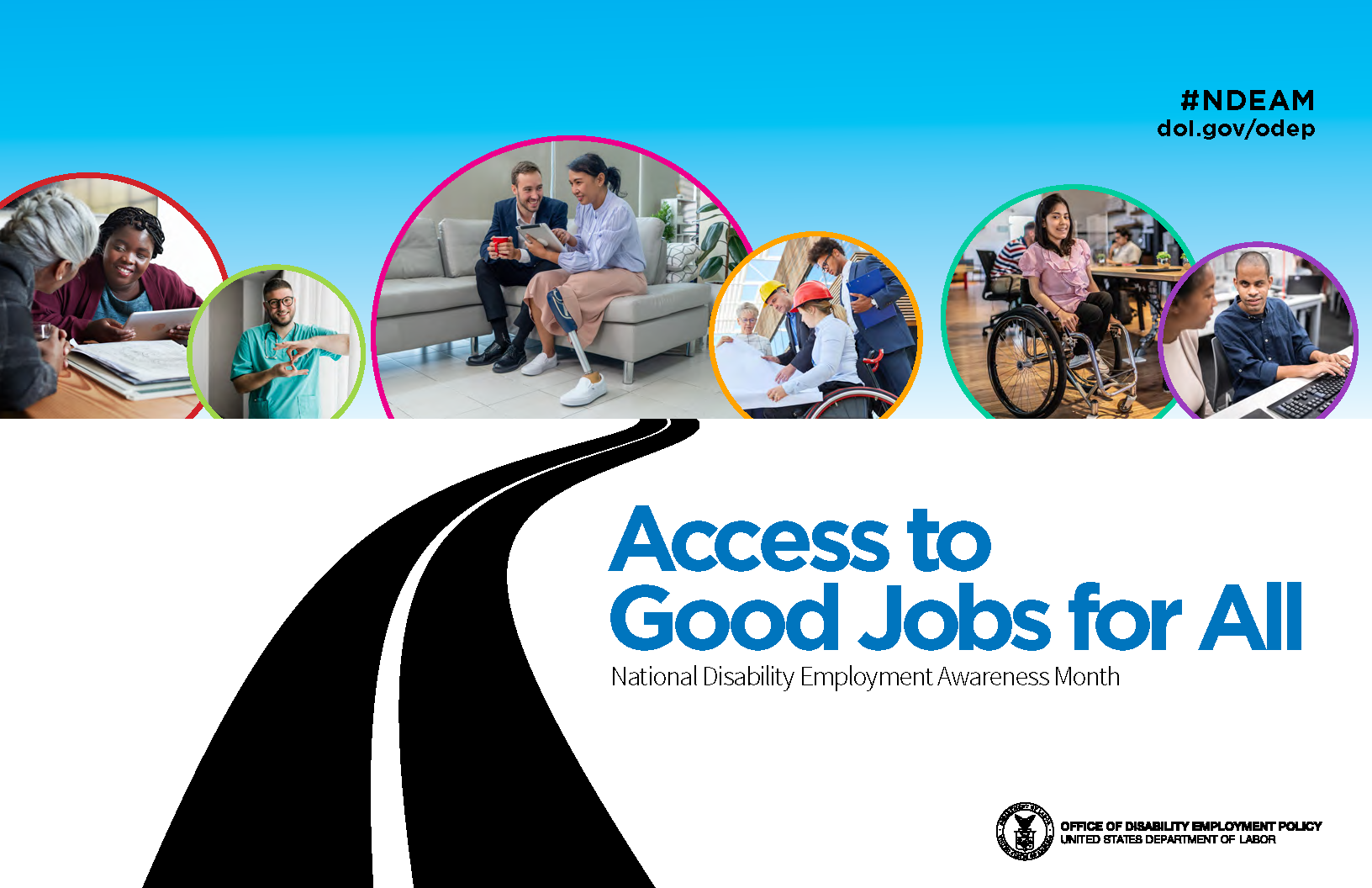 The poster is rectangular in shape and features a collage of six photos of diverse people with a range of disabilities working in various inclusive workplaces. These photos appear in colored circles against a blue-sky background. Underneath the photos on a white background is a graphic image of a black, winding road leading up to them. To the side of the road, the words “Access to Good Jobs for All” and “National Disability Employment Awareness Month” appear. In the upper right corner, “#NDEAM” and “dol.gov/odep” are displayed. In the lower right corner is the DOL seal with the words “Office of Disability Employment Policy, United States Department of Labor” next to it.
